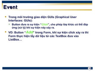 19 
EEvveenntt 
 Trong môi trường giao diện GUIs (Graphical User 
Interfaces: GUIs): 
 Button đưa ra sự kiện “Click”, cho phép lớp khác có thể đáp 
ứng (xử lý) khi sự kiện này xảy ra. 
 VD: Button “Add” trong Form, khi sự kiện click xảy ra thì 
Form thực hiện lấy dữ liệu từ các TextBox đưa vào 
ListBox… 
 