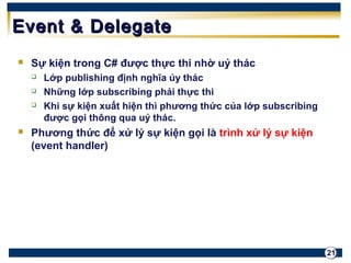 21 
EEvveenntt && DDeelleeggaattee 
 Sự kiện trong C# được thực thi nhờ uỷ thác 
 Lớp publishing định nghĩa ủy thác 
 Những lớp subscribing phải thực thi 
 Khi sự kiện xuất hiện thì phương thức của lớp subscribing 
được gọi thông qua uỷ thác. 
 Phương thức để xử lý sự kiện gọi là trình xử lý sự kiện 
(event handler) 
 