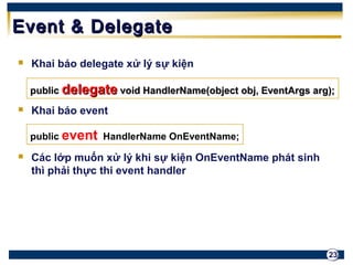 ppuubblliicc ddeelleeggaattee vvooiidd HHaannddlleerrNNaammee((oobbjjeecctt oobbjj,, EEvveennttAArrggss aarrgg));; 
23 
EEvveenntt && DDeelleeggaattee 
 Khai báo delegate xử lý sự kiện 
 Khai báo event 
public event HandlerName OnEventName; 
 Các lớp muốn xử lý khi sự kiện OnEventName phát sinh 
thì phải thực thi event handler 
 