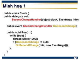 29 
MMiinnhh hhọọaa 11 
public class Clock { 
public delegate void 
SecondChangeHandler(object clock, EventArgs info); 
public event SecondChangeHandler OnSecondChange; 
public void Run() { 
while (true) { 
Thread.Sleep(1000); 
if (OnSecondChange != null) 
OnSecondChange(this, new EventArgs()); 
} 
} 
} 
 