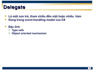 3 
DDeelleeggaattee 
 Là một con trỏ, tham chiếu đến một hoặc nhiều hàm 
 Dùng trong event-handling model của C# 
 Đặc tính 
 Type safe 
 Object oriented mechanism 
 