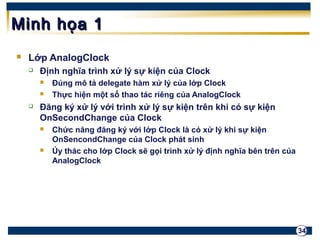 34 
MMiinnhh hhọọaa 11 
 Lớp AnalogClock 
 Định nghĩa trình xử lý sự kiện của Clock 
 Đúng mô tả delegate hàm xử lý của lớp Clock 
 Thực hiện một số thao tác riêng của AnalogClock 
 Đăng ký xử lý với trình xử lý sự kiện trên khi có sự kiện 
OnSecondChange của Clock 
 Chức năng đăng ký với lớp Clock là có xử lý khi sự kiện 
OnSencondChange của Clock phát sinh 
 Ủy thác cho lớp Clock sẽ gọi trình xử lý định nghĩa bên trên của 
AnalogClock 
 