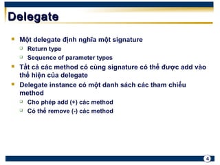 4 
DDeelleeggaattee 
 Một delegate định nghĩa một signature 
 Return type 
 Sequence of parameter types 
 Tất cả các method có cùng signature có thể được add vào 
thể hiện của delegate 
 Delegate instance có một danh sách các tham chiếu 
method 
 Cho phép add (+) các method 
 Có thể remove (-) các method 
 