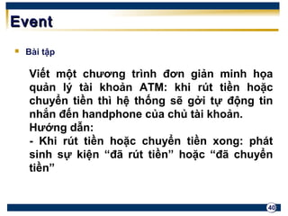 40 
EEvveenntt 
 Bài tập 
Viết một chương trình đơn giản minh họa 
quản lý tài khoản ATM: khi rút tiền hoặc 
chuyển tiền thì hệ thống sẽ gởi tự động tin 
nhắn đến handphone của chủ tài khoản. 
Hướng dẫn: 
- Khi rút tiền hoặc chuyển tiền xong: phát 
sinh sự kiện “đã rút tiền” hoặc “đã chuyển 
tiền” 
 
