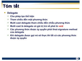 41 
TTóómm ttắắtt 
 Delegate 
 Cho phép tạo thể hiện 
 Tham chiếu đến một phương thức 
 Multi cast delegate tham chiếu đến nhiều phương thức 
 Multi cast là delegate có giá trị trả về phải là void 
 Các phương thức được ủy quyền phải thoả signature method 
của delegate 
 Khi delegate được gọi nó sẽ thực thi tất cả các phương thức 
được ủy quyền 
 
