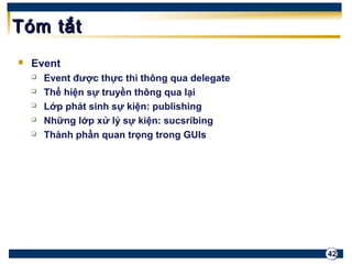 42 
TTóómm ttắắtt 
 Event 
 Event được thực thi thông qua delegate 
 Thể hiện sự truyền thông qua lại 
 Lớp phát sinh sự kiện: publishing 
 Những lớp xử lý sự kiện: sucsribing 
 Thành phần quan trọng trong GUIs 
 