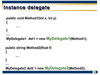 6 
IInnssttaannccee ddeelleeggaattee 
public void Method1(int x, int y) 
{ 
… 
} 
… 
MyDelegate1 del1 = new MyDelegate1(Method1); 
public string Method2(float f) 
{ 
… 
} 
…MyDelegate2 del2 = new MyDelegate2(Method2); 
 
