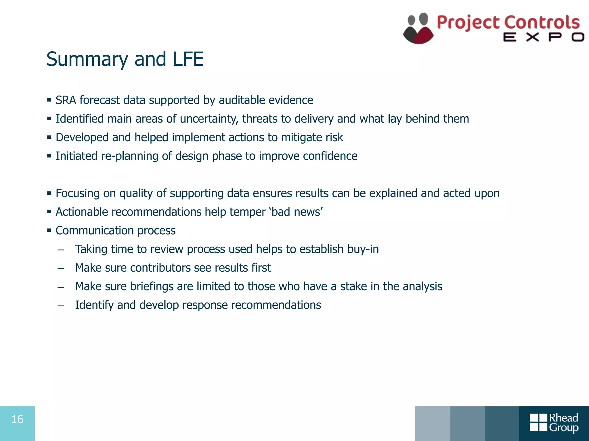 16
Summary and LFE
 SRA forecast data supported by auditable evidence
 Identified main areas of uncertainty, threats to delivery and what lay behind them
 Developed and helped implement actions to mitigate risk
 Initiated re-planning of design phase to improve confidence
 Focusing on quality of supporting data ensures results can be explained and acted upon
 Actionable recommendations help temper ‘bad news’
 Communication process
– Taking time to review process used helps to establish buy-in
– Make sure contributors see results first
– Make sure briefings are limited to those who have a stake in the analysis
– Identify and develop response recommendations
 