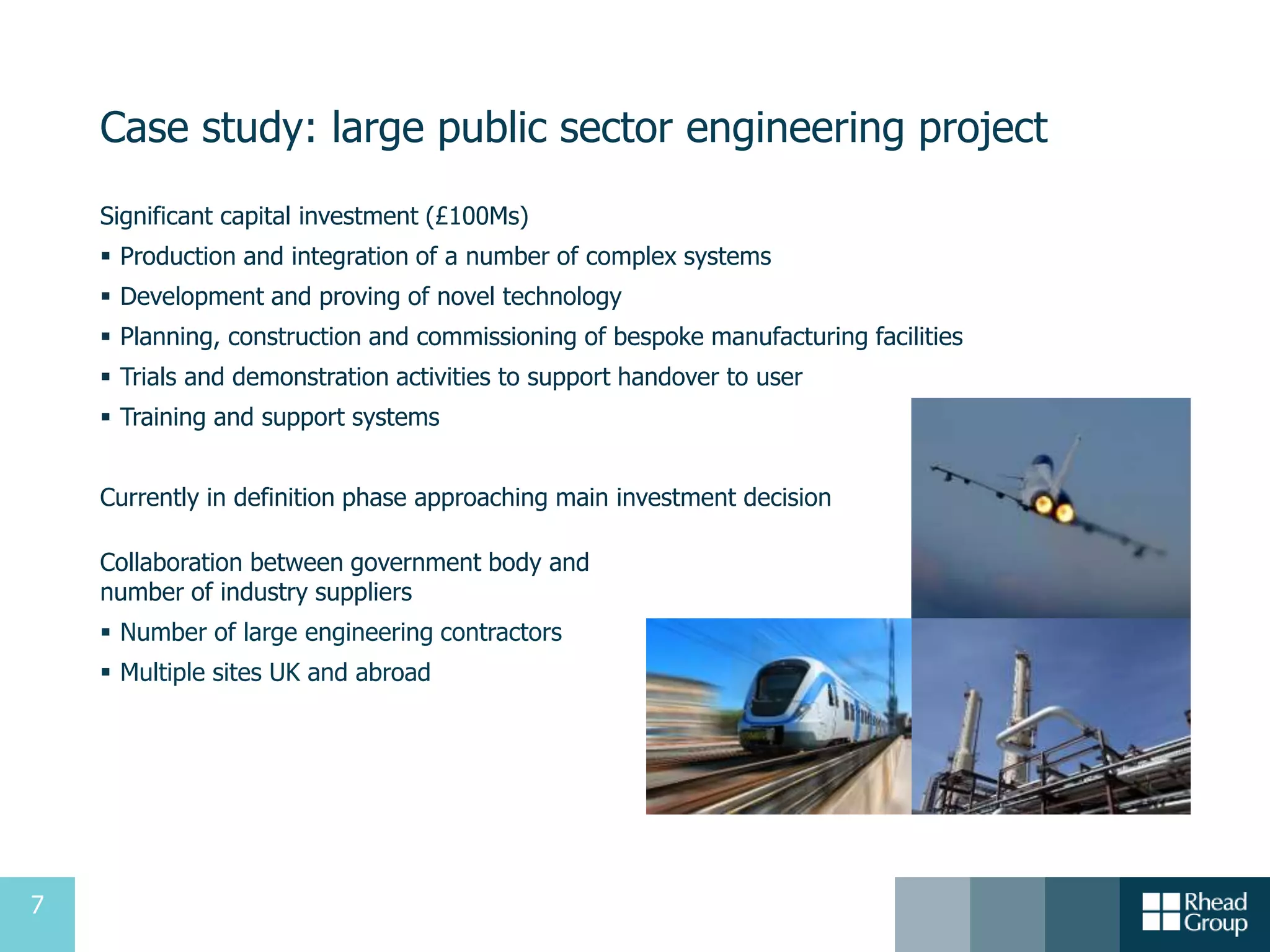7
Case study: large public sector engineering project
Significant capital investment (£100Ms)
 Production and integration of a number of complex systems
 Development and proving of novel technology
 Planning, construction and commissioning of bespoke manufacturing facilities
 Trials and demonstration activities to support handover to user
 Training and support systems
Currently in definition phase approaching main investment decision
Collaboration between government body and
number of industry suppliers
 Number of large engineering contractors
 Multiple sites UK and abroad
 