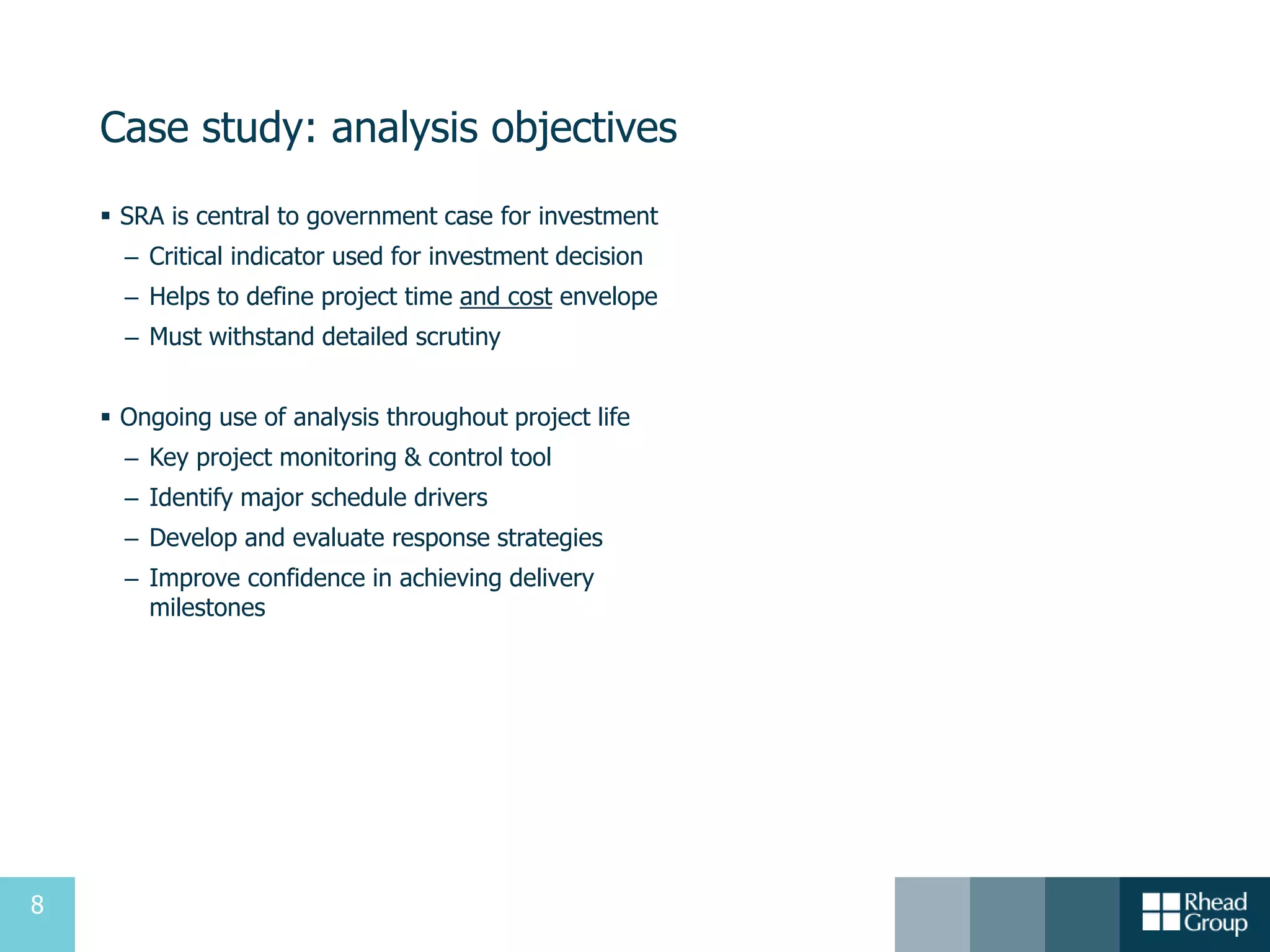 8
Case study: analysis objectives
 SRA is central to government case for investment
– Critical indicator used for investment decision
– Helps to define project time and cost envelope
– Must withstand detailed scrutiny
 Ongoing use of analysis throughout project life
– Key project monitoring & control tool
– Identify major schedule drivers
– Develop and evaluate response strategies
– Improve confidence in achieving delivery
milestones
 