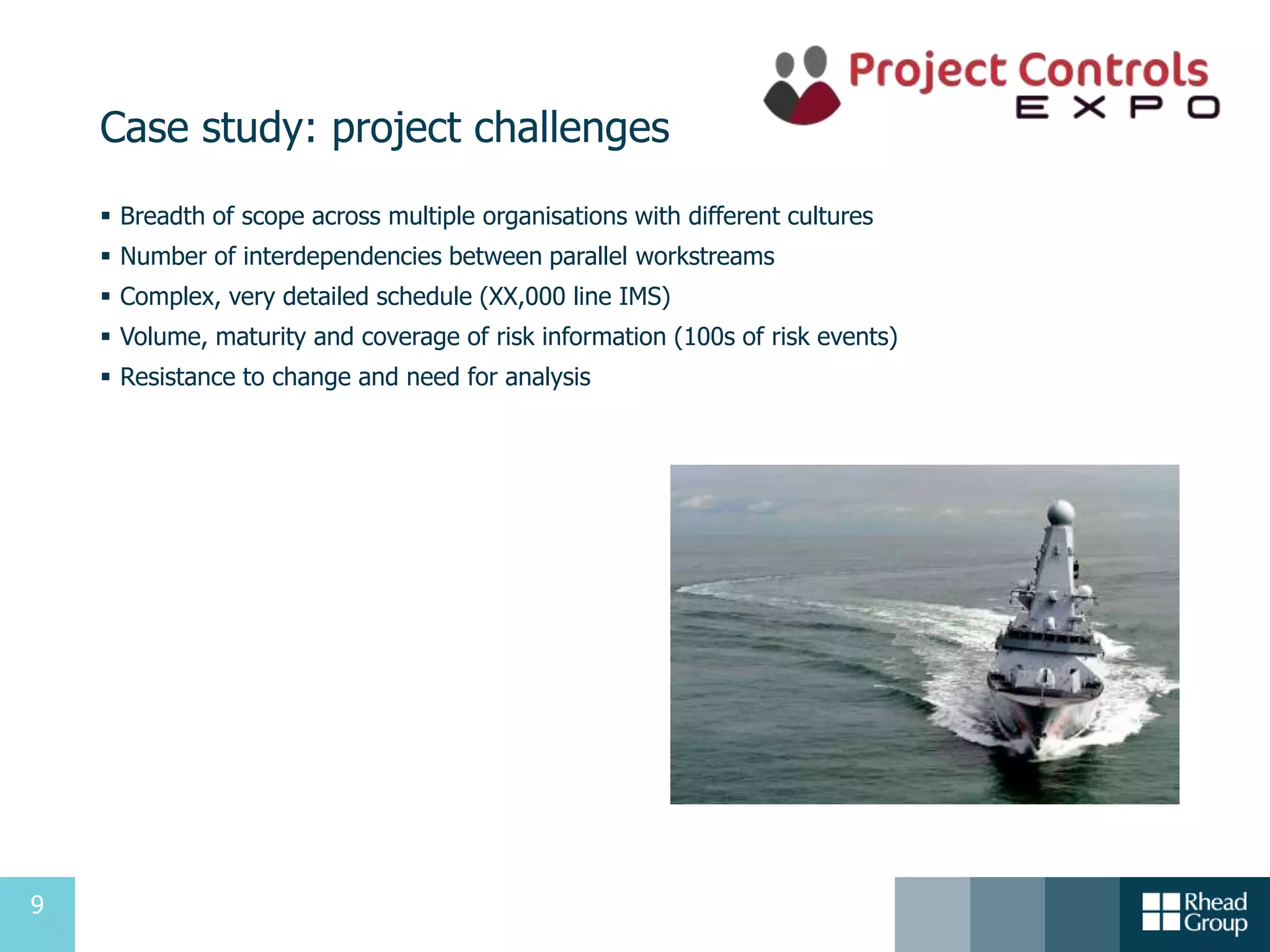9
Case study: project challenges
 Breadth of scope across multiple organisations with different cultures
 Number of interdependencies between parallel workstreams
 Complex, very detailed schedule (XX,000 line IMS)
 Volume, maturity and coverage of risk information (100s of risk events)
 Resistance to change and need for analysis
 