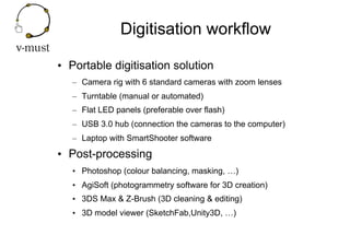 Digitisation workflow
•  Portable digitisation solution
–  Camera rig with 6 standard cameras with zoom lenses
–  Turntabl...