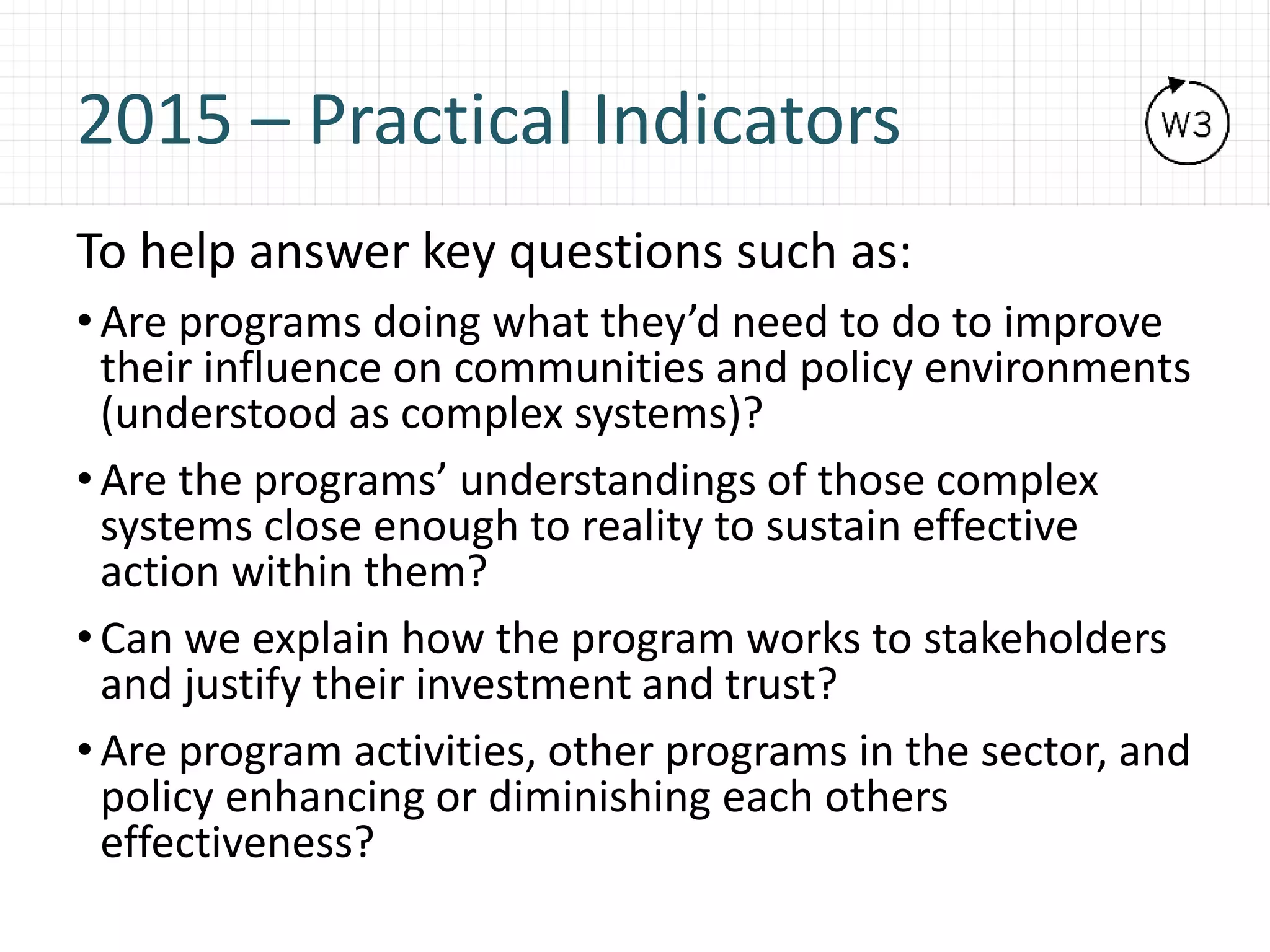 2015 – Practical Indicators
To help answer key questions such as:
• Are programs doing what they’d need to do to improve
their influence on communities and policy environments
(understood as complex systems)?
• Are the programs’ understandings of those complex
systems close enough to reality to sustain effective
action within them?
• Can we explain how the program works to stakeholders
and justify their investment and trust?
• Are program activities, other programs in the sector, and
policy enhancing or diminishing each others
effectiveness?
 