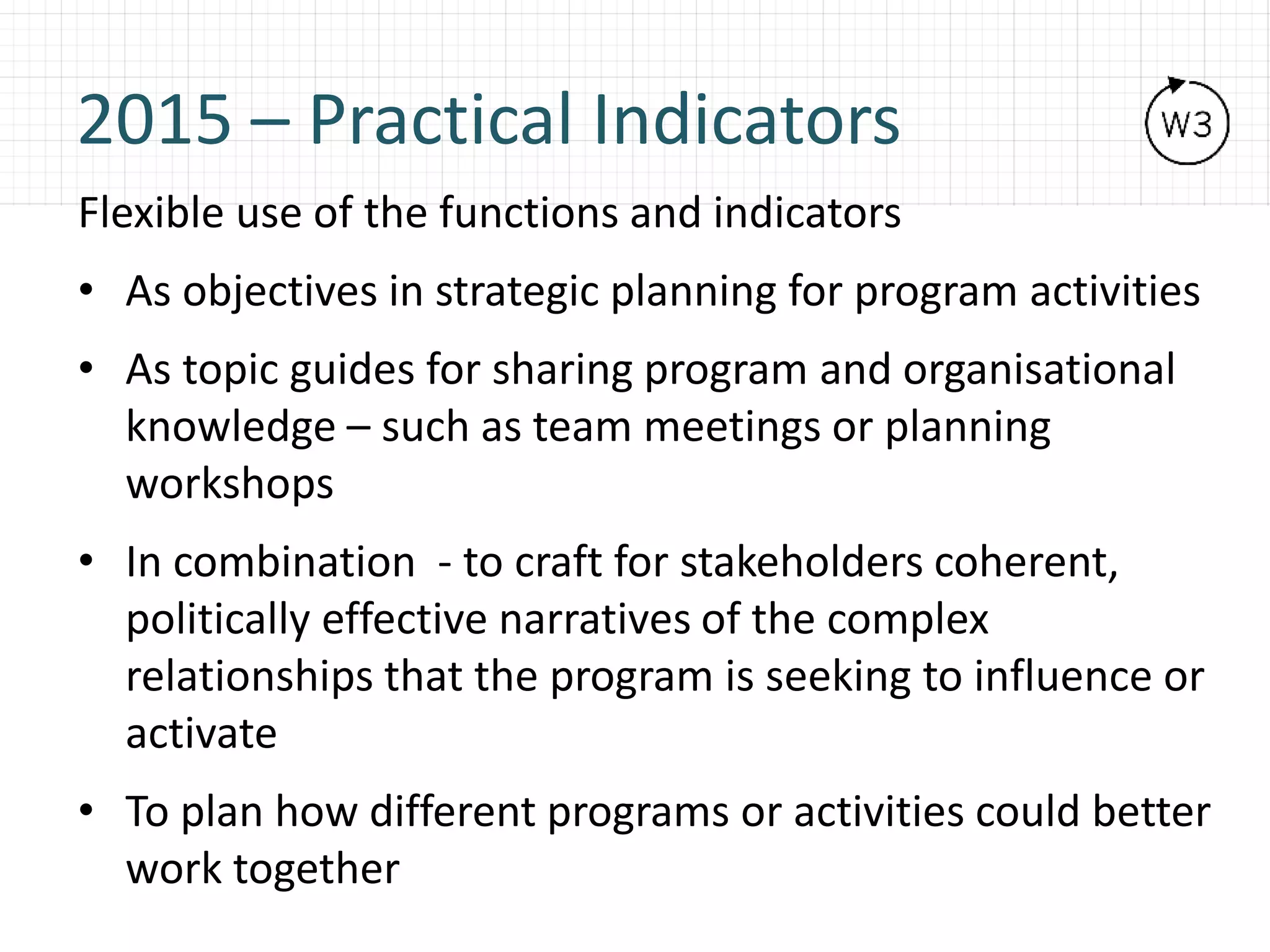 2015 – Practical Indicators
Flexible use of the functions and indicators
• As objectives in strategic planning for program activities
• As topic guides for sharing program and organisational
knowledge – such as team meetings or planning
workshops
• In combination - to craft for stakeholders coherent,
politically effective narratives of the complex
relationships that the program is seeking to influence or
activate
• To plan how different programs or activities could better
work together
 