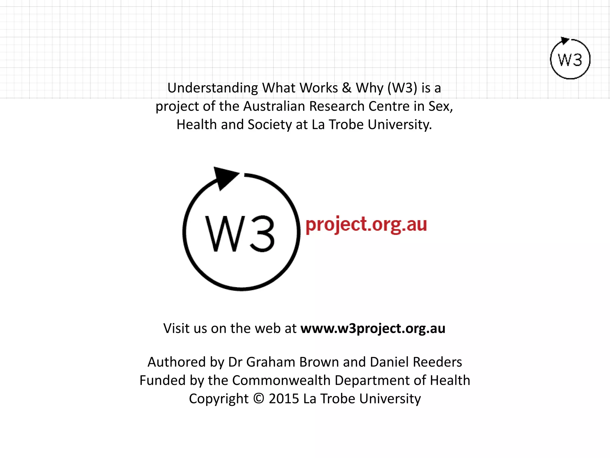 Visit us on the web at www.w3project.org.au
Understanding What Works & Why (W3) is a
project of the Australian Research Centre in Sex,
Health and Society at La Trobe University.
Authored by Dr Graham Brown and Daniel Reeders
Funded by the Commonwealth Department of Health
Copyright © 2015 La Trobe University
 