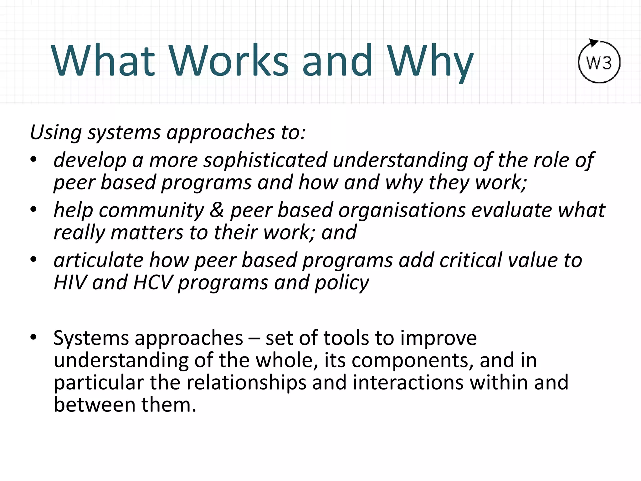 What Works and Why
Using systems approaches to:
• develop a more sophisticated understanding of the role of
peer based programs and how and why they work;
• help community & peer based organisations evaluate what
really matters to their work; and
• articulate how peer based programs add critical value to
HIV and HCV programs and policy
• Systems approaches – set of tools to improve
understanding of the whole, its components, and in
particular the relationships and interactions within and
between them.
 