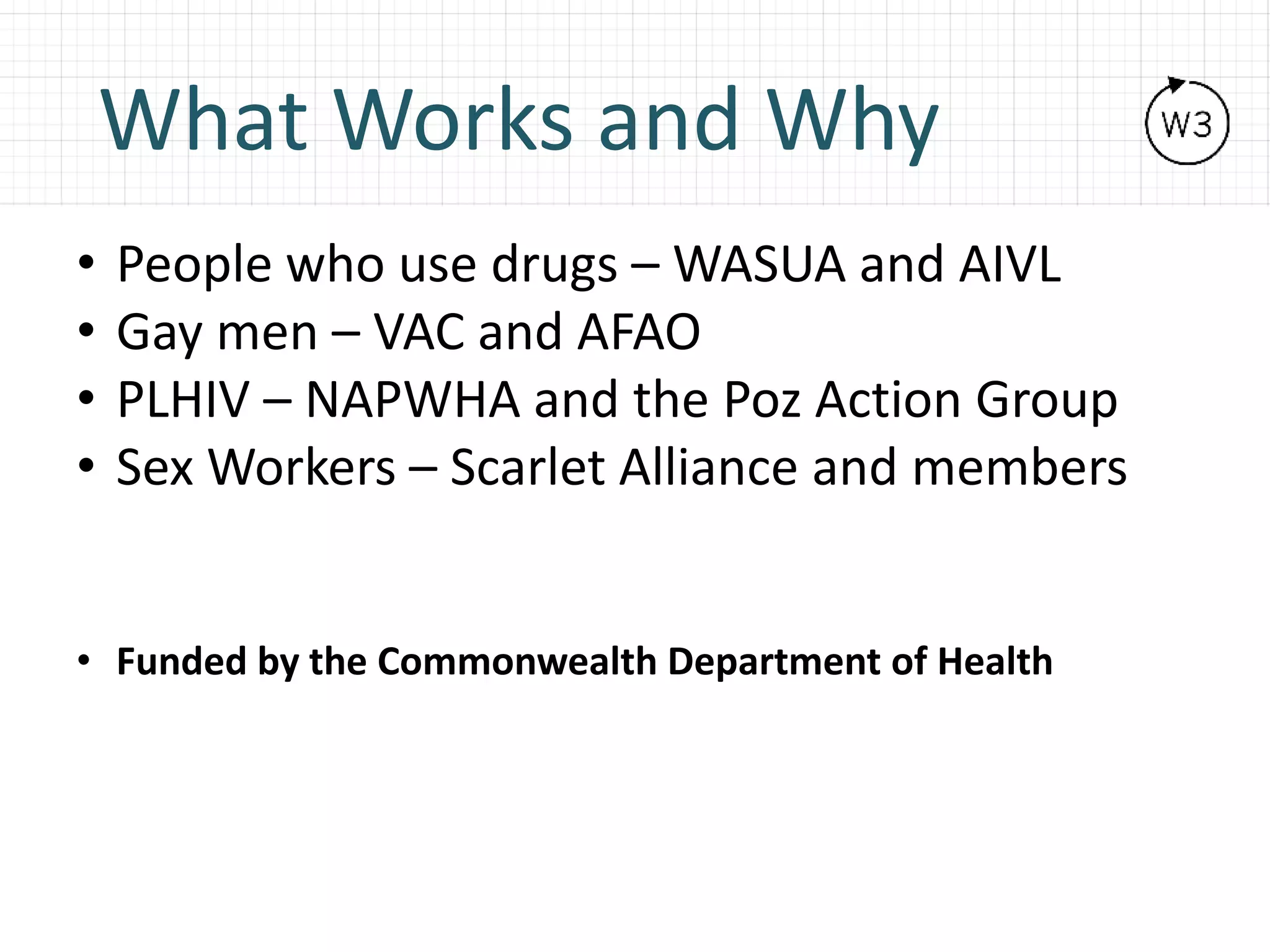 What Works and Why
• People who use drugs – WASUA and AIVL
• Gay men – VAC and AFAO
• PLHIV – NAPWHA and the Poz Action Group
• Sex Workers – Scarlet Alliance and members
• Funded by the Commonwealth Department of Health
 