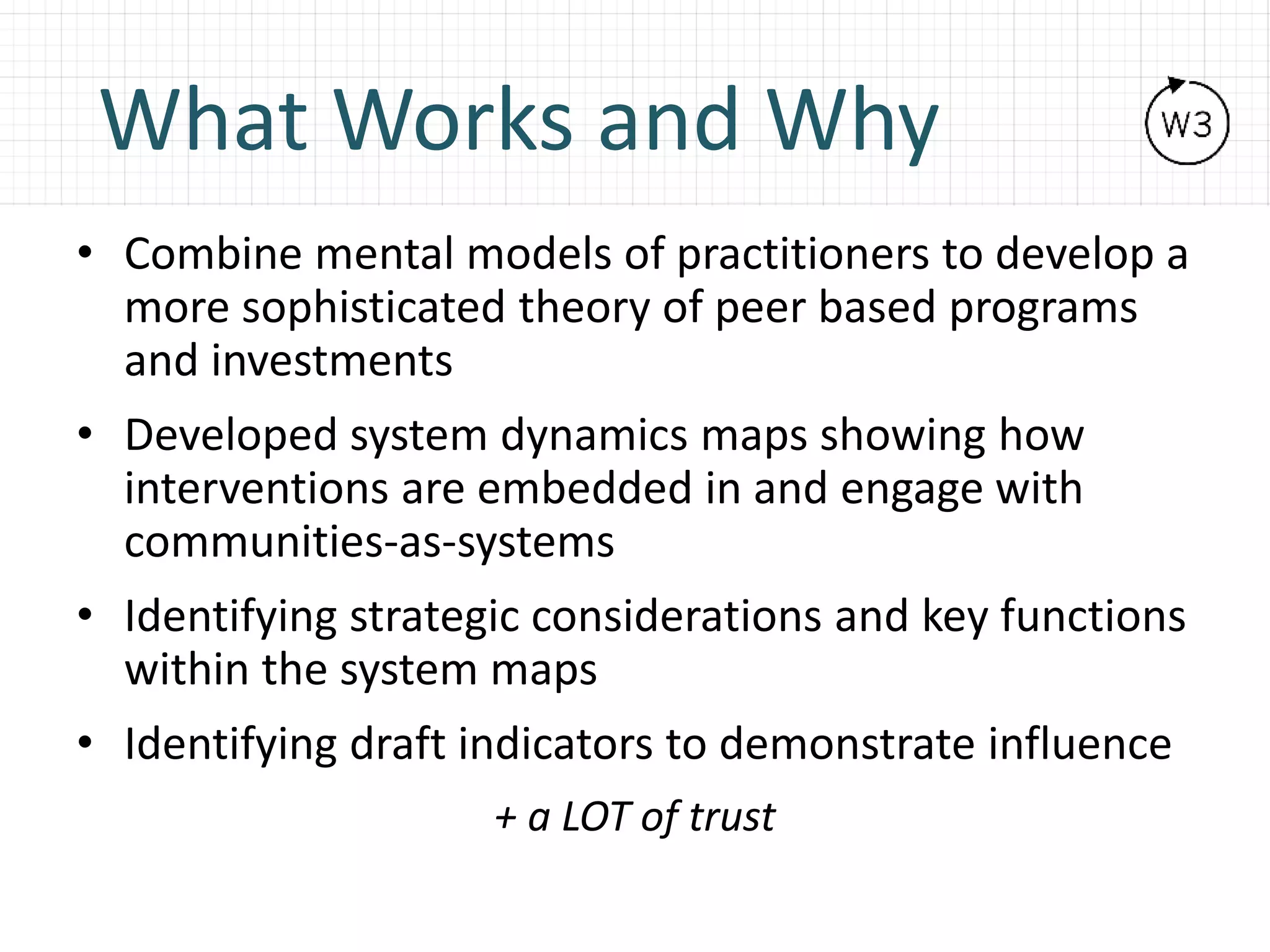 What Works and Why
• Combine mental models of practitioners to develop a
more sophisticated theory of peer based programs
and investments
• Developed system dynamics maps showing how
interventions are embedded in and engage with
communities-as-systems
• Identifying strategic considerations and key functions
within the system maps
• Identifying draft indicators to demonstrate influence
+ a LOT of trust
 