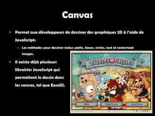 Canvas
• Permet aux développeurs de dessiner des graphiques 2D à l’aide de
   JavaScript:
    – Les méthodes pour dessiner inclus: paths, boxes, circles, text et rasterrized
       images.

• Il existe déjà plusieurs
   librairies JavaScript qui
   permettent le dessin dans
   les canvas, tel que EaselJS.
 