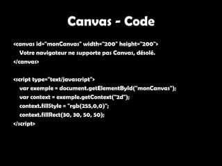 Canvas - Code
<canvas id="monCanvas" width="200" height="200">
   Votre navigateur ne supporte pas Canvas, désolé.
</canvas>

<script type="text/javascript">
   var exemple = document.getElementById("monCanvas");
   var context = exemple.getContext("2d");
   context.fillStyle = "rgb(255,0,0)";
   context.fillRect(30, 30, 50, 50);
</script>
 