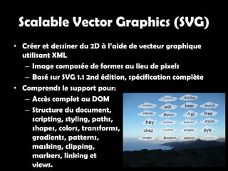 Scalable Vector Graphics (SVG)
• Créer et dessiner du 2D à l’aide de vecteur graphique
  utilisant XML
   – Image composée de formes au lieu de pixels
   – Basé sur SVG 1.1 2nd édition, spécification complète
• Comprends le support pour:
   – Accès complet au DOM
   – Structure du document,
     scripting, styling, paths,
     shapes, colors, transforms,
     gradients, patterns,
     masking, clipping,
     markers, linking et
     views.
 