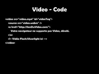 Video - Code
<video src="video.mp4" id="videoTag">
   <source src="video.webm" />
   <a href="http://lienDuVideo.com/">
      Votre navigateur ne supporte pas Video, désolé.
   </a>
   <!– Vidéo Flash/Silverlight ici -->
</video>
 