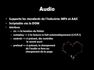 Audio
• Supporte les standards de l’industrie: MP3 et AAC
• Scriptable via le DOM
• Attribues
   – src –> la location du fichier
   – autoplay –> si la lecture se fait automatiquement (S.V.P.!)
   – controls –> si présent, des contrôles
                  le seront aussi
   – preload –> si présent, le chargement
                 de l’audio se fera au
                 chargement de la page
 