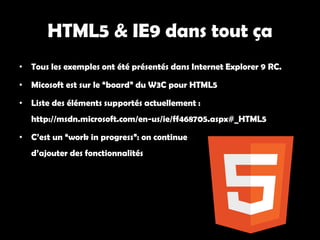 HTML5 & IE9 dans tout ça
• Tous les exemples ont été présentés dans Internet Explorer 9 RC.

• Micosoft est sur le “board” du W3C pour HTML5

• Liste des éléments supportés actuellement :
   http://msdn.microsoft.com/en-us/ie/ff468705.aspx#_HTML5

• C’est un “work in progress”: on continue
   d’ajouter des fonctionnalités
 