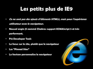 Les petits plus de IE9
• Ce ne sont pas des ajouts d’éléments HTML5, mais pour l’expérience
   utilisateur avec le navigateur.
• Nouvel engin JS nommé Chakra: support ECMAScript 5 et très
   performant.

• F12 Developer Tools

• Le focus sur le site, plutôt que le navigateur

• Les “Pinned Sites”

• Le favicon personnalise le navigateur
 