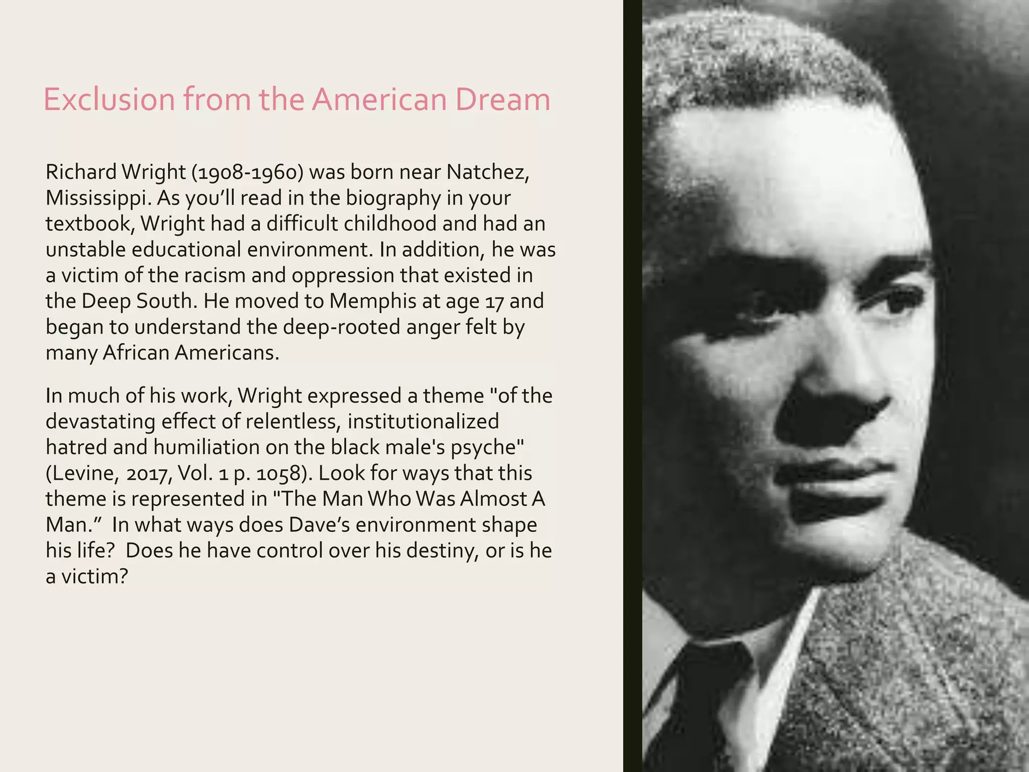Exclusion from the American Dream
Richard Wright (1908-1960) was born near Natchez,
Mississippi. As you’ll read in the biography in your
textbook,Wright had a difficult childhood and had an
unstable educational environment. In addition, he was
a victim of the racism and oppression that existed in
the Deep South. He moved to Memphis at age 17 and
began to understand the deep-rooted anger felt by
many African Americans.
In much of his work,Wright expressed a theme "of the
devastating effect of relentless, institutionalized
hatred and humiliation on the black male's psyche"
(Levine, 2017,Vol. 1 p. 1058). Look for ways that this
theme is represented in "The Man Who Was Almost A
Man.” In what ways does Dave’s environment shape
his life? Does he have control over his destiny, or is he
a victim?
 