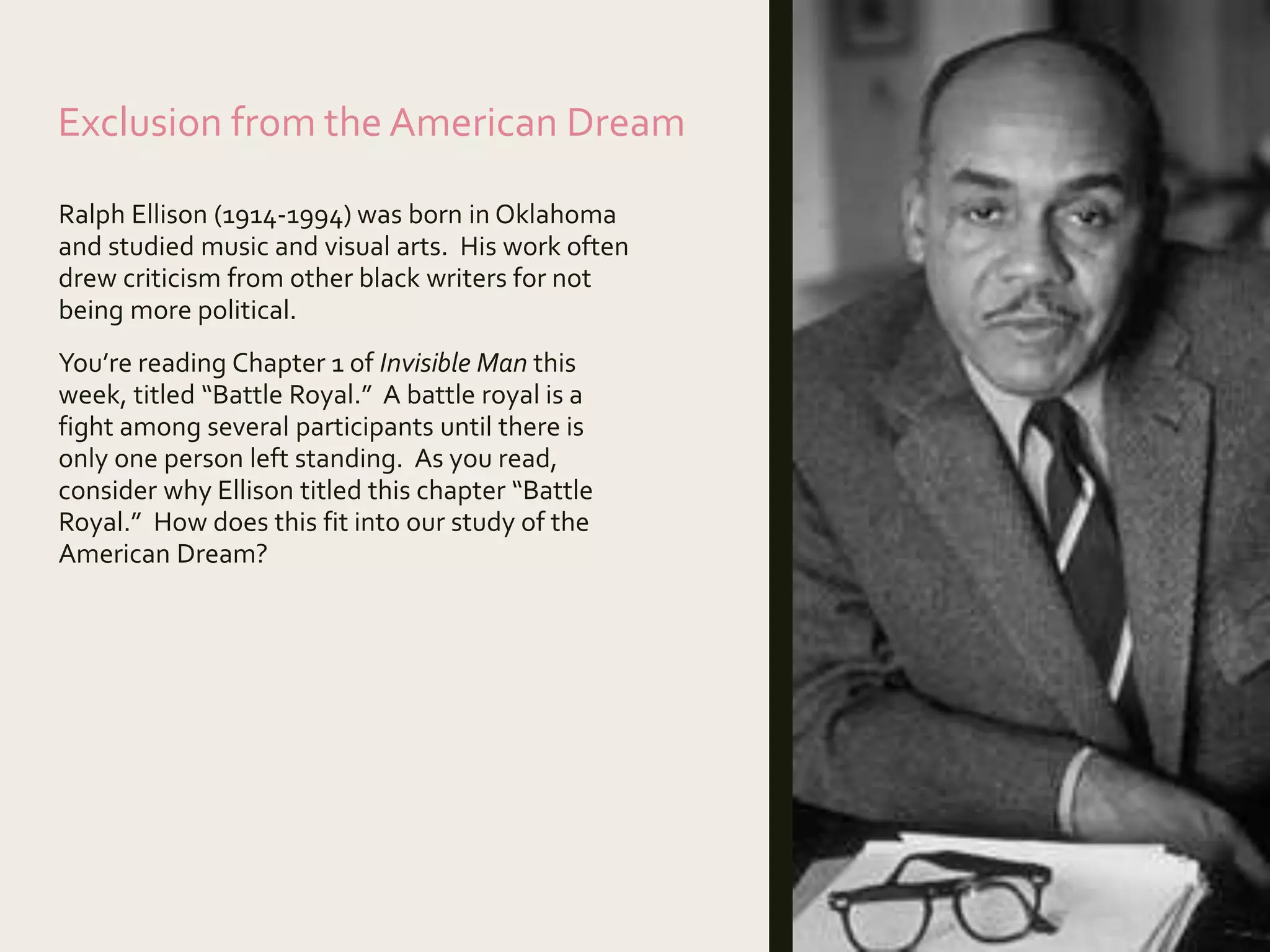 Exclusion from the American Dream
Ralph Ellison (1914-1994) was born in Oklahoma
and studied music and visual arts. His work often
drew criticism from other black writers for not
being more political.
You’re reading Chapter 1 of Invisible Man this
week, titled “Battle Royal.” A battle royal is a
fight among several participants until there is
only one person left standing. As you read,
consider why Ellison titled this chapter “Battle
Royal.” How does this fit into our study of the
American Dream?
 