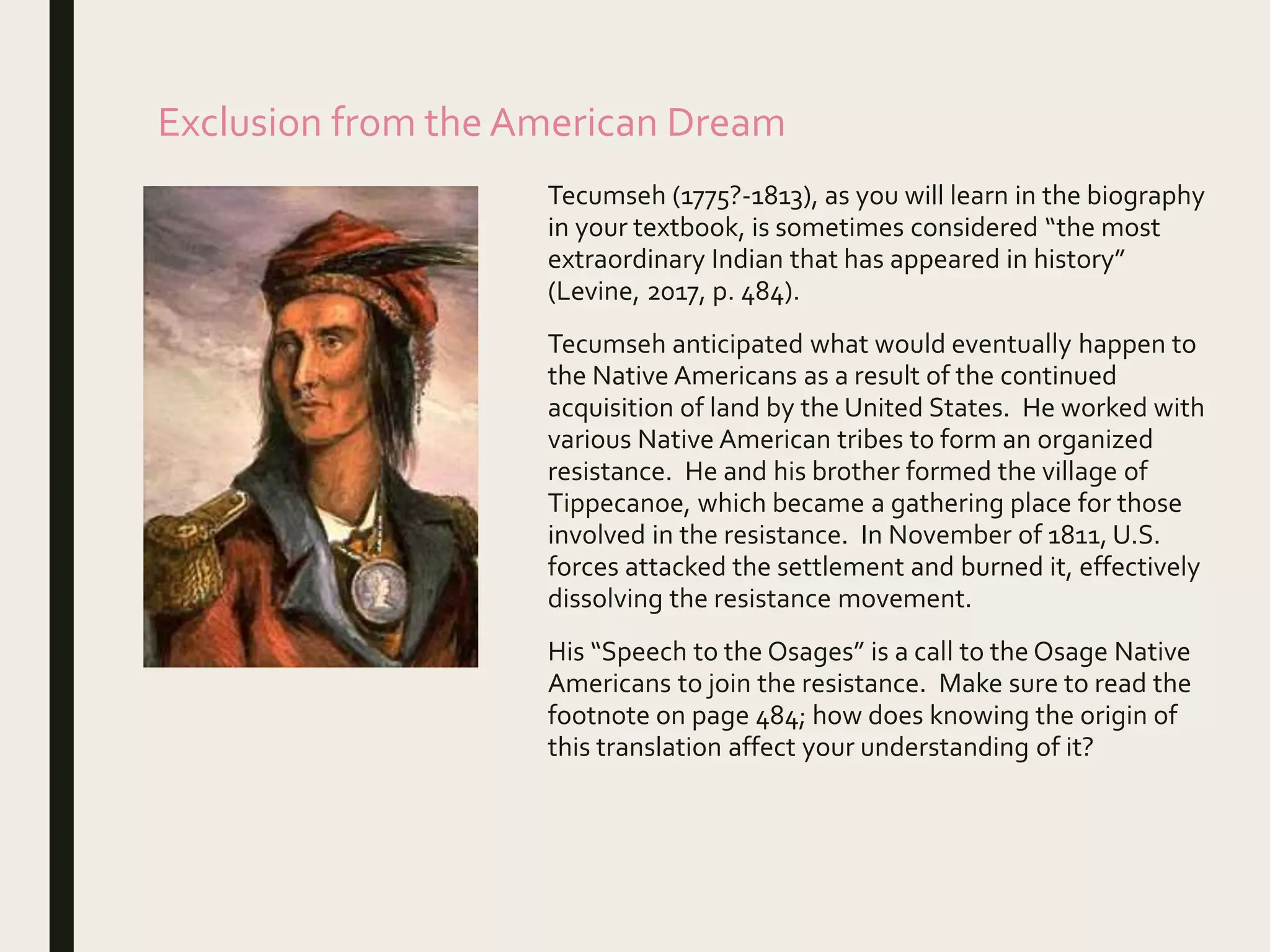 Exclusion from the American Dream
Tecumseh (1775?-1813), as you will learn in the biography
in your textbook, is sometimes considered “the most
extraordinary Indian that has appeared in history”
(Levine, 2017, p. 484).
Tecumseh anticipated what would eventually happen to
the Native Americans as a result of the continued
acquisition of land by the United States. He worked with
various Native American tribes to form an organized
resistance. He and his brother formed the village of
Tippecanoe, which became a gathering place for those
involved in the resistance. In November of 1811, U.S.
forces attacked the settlement and burned it, effectively
dissolving the resistance movement.
His “Speech to the Osages” is a call to the Osage Native
Americans to join the resistance. Make sure to read the
footnote on page 484; how does knowing the origin of
this translation affect your understanding of it?
 