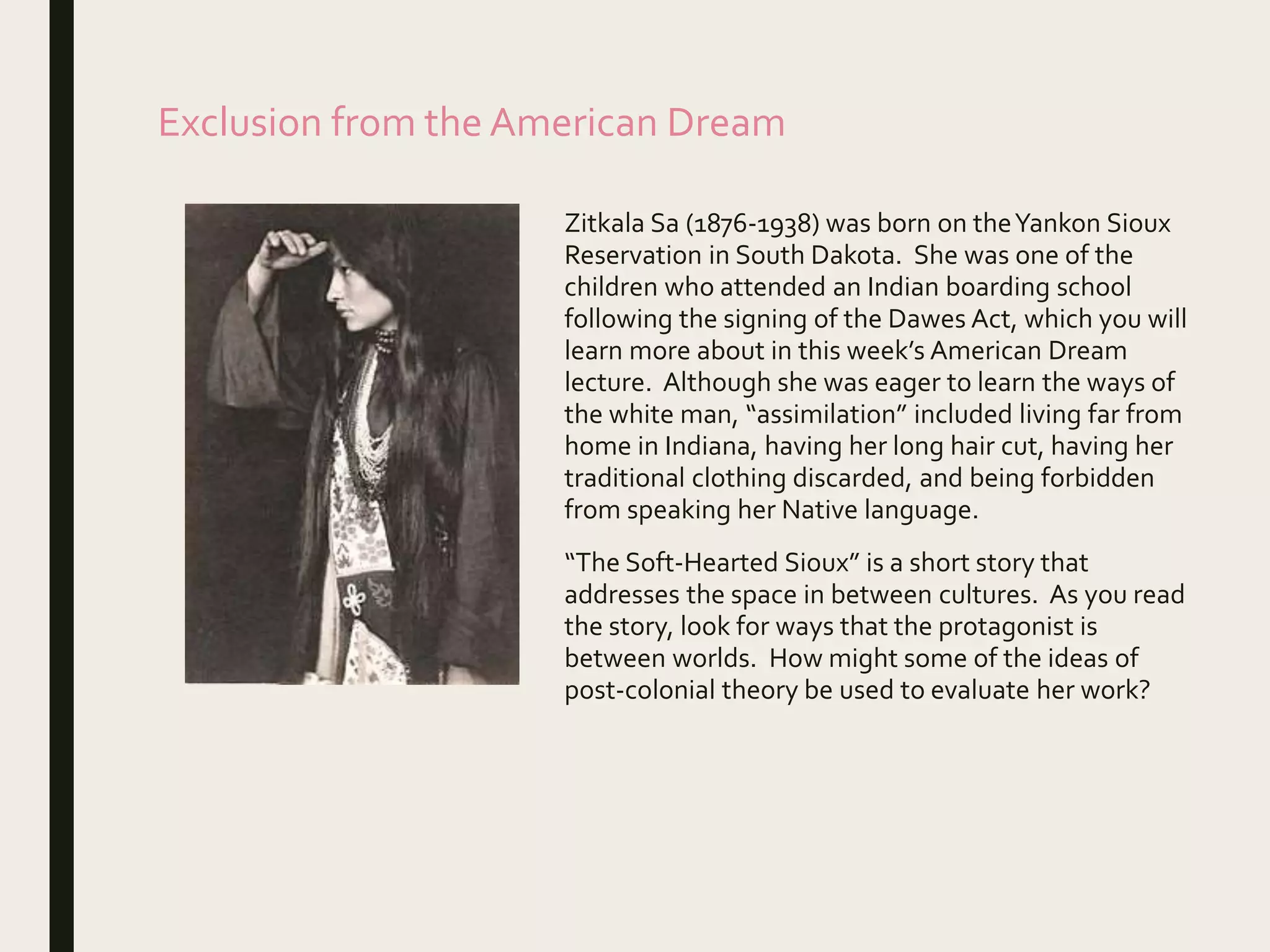 Exclusion from the American Dream
Zitkala Sa (1876-1938) was born on theYankon Sioux
Reservation in South Dakota. She was one of the
children who attended an Indian boarding school
following the signing of the Dawes Act, which you will
learn more about in this week’s American Dream
lecture. Although she was eager to learn the ways of
the white man, “assimilation” included living far from
home in Indiana, having her long hair cut, having her
traditional clothing discarded, and being forbidden
from speaking her Native language.
“The Soft-Hearted Sioux” is a short story that
addresses the space in between cultures. As you read
the story, look for ways that the protagonist is
between worlds. How might some of the ideas of
post-colonial theory be used to evaluate her work?
 