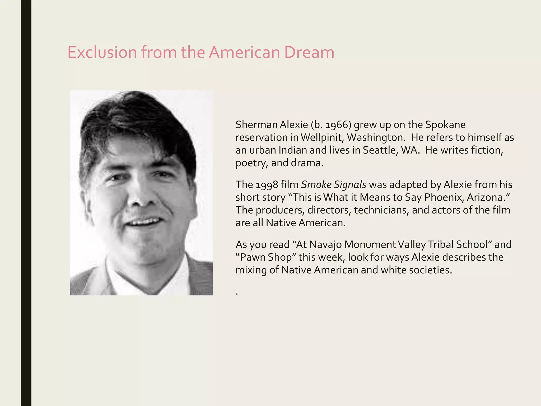 Exclusion from the American Dream
ShermanAlexie (b. 1966) grew up on the Spokane
reservation inWellpinit, Washington. He refers to himself as
an urban Indian and lives in Seattle, WA. He writes fiction,
poetry, and drama.
The 1998 film Smoke Signals was adapted by Alexie from his
short story “This isWhat it Means to Say Phoenix, Arizona.”
The producers, directors, technicians, and actors of the film
are all Native American.
As you read “At Navajo MonumentValley Tribal School” and
“Pawn Shop” this week, look for ways Alexie describes the
mixing of Native American and white societies.
.
 