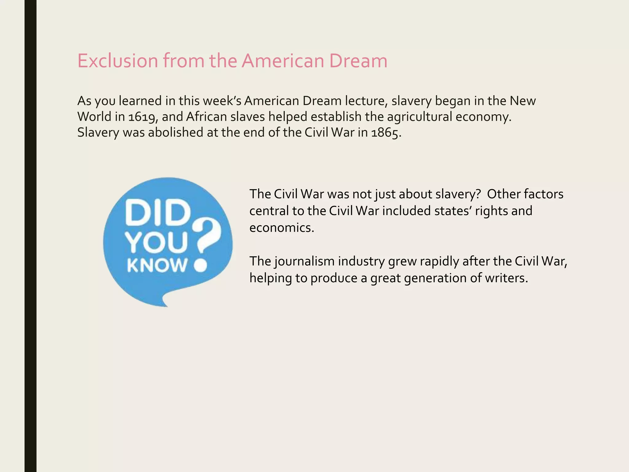 Exclusion from the American Dream
As you learned in this week’s American Dream lecture, slavery began in the New
World in 1619, and African slaves helped establish the agricultural economy.
Slavery was abolished at the end of the Civil War in 1865.
The Civil War was not just about slavery? Other factors
central to the Civil War included states’ rights and
economics.
The journalism industry grew rapidly after the Civil War,
helping to produce a great generation of writers.
 