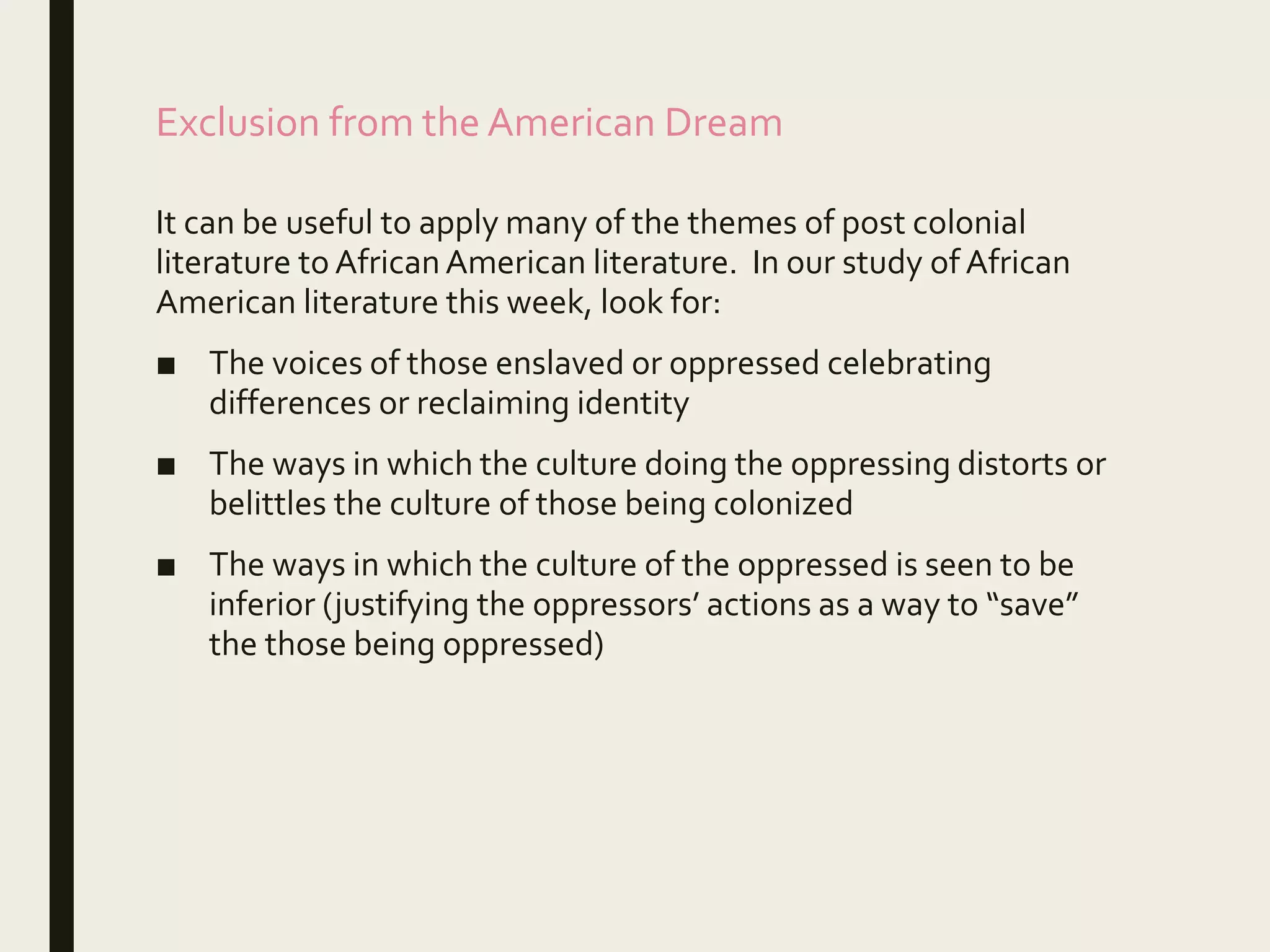 Exclusion from the American Dream
It can be useful to apply many of the themes of post colonial
literature to AfricanAmerican literature. In our study of African
American literature this week, look for:
■ The voices of those enslaved or oppressed celebrating
differences or reclaiming identity
■ The ways in which the culture doing the oppressing distorts or
belittles the culture of those being colonized
■ The ways in which the culture of the oppressed is seen to be
inferior (justifying the oppressors’ actions as a way to “save”
the those being oppressed)
 