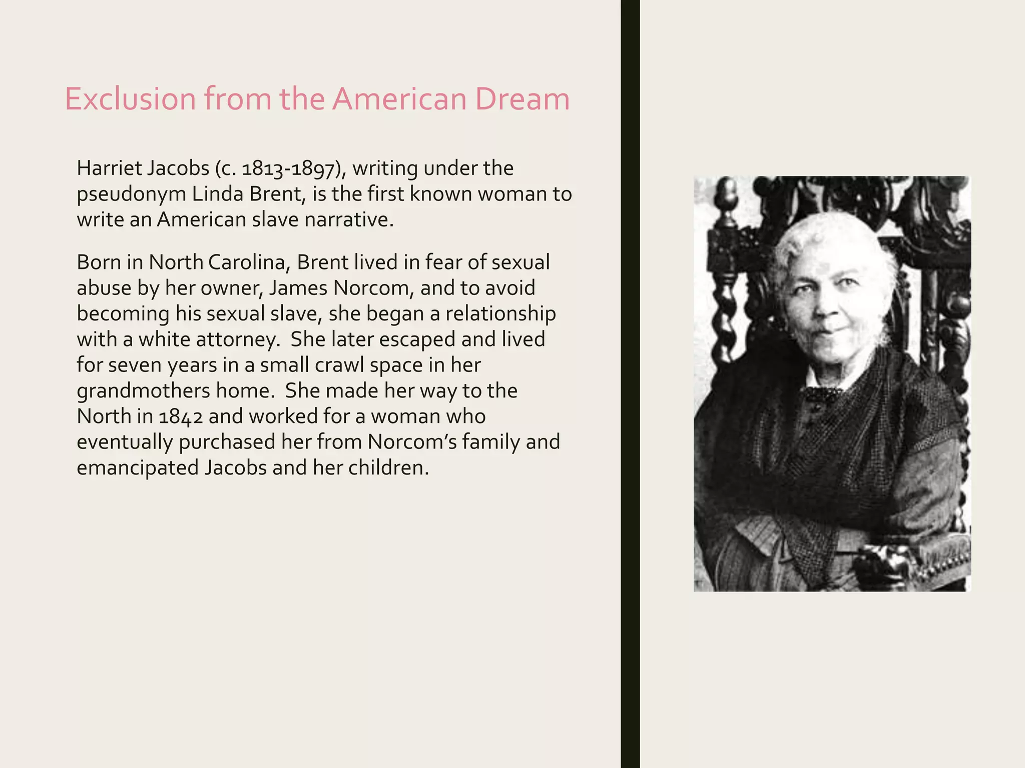 Exclusion from the American Dream
Harriet Jacobs (c. 1813-1897), writing under the
pseudonym Linda Brent, is the first known woman to
write an American slave narrative.
Born in North Carolina, Brent lived in fear of sexual
abuse by her owner, James Norcom, and to avoid
becoming his sexual slave, she began a relationship
with a white attorney. She later escaped and lived
for seven years in a small crawl space in her
grandmothers home. She made her way to the
North in 1842 and worked for a woman who
eventually purchased her from Norcom’s family and
emancipated Jacobs and her children.
 