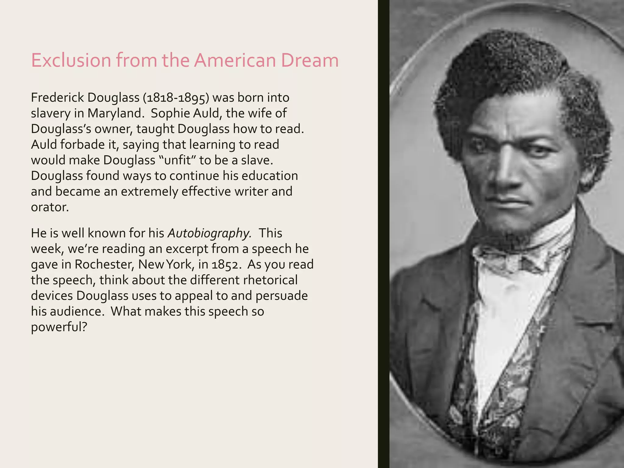 Exclusion from the American Dream
Frederick Douglass (1818-1895) was born into
slavery in Maryland. Sophie Auld, the wife of
Douglass’s owner, taught Douglass how to read.
Auld forbade it, saying that learning to read
would make Douglass “unfit” to be a slave.
Douglass found ways to continue his education
and became an extremely effective writer and
orator.
He is well known for his Autobiography. This
week, we’re reading an excerpt from a speech he
gave in Rochester, NewYork, in 1852. As you read
the speech, think about the different rhetorical
devices Douglass uses to appeal to and persuade
his audience. What makes this speech so
powerful?
 