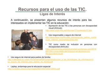 Recursos para el uso de las TIC.
Ligas de Interés
A continuación, se presentan algunos recursos de interés para los
interesados en implementar las TIC en la educación:
• Aportación de las TIC a las personas con discapacidad
visual (Artículo)
http://ares.cnice.mec.es/informes/17/contenido/11.htm
• Uso responsable y seguro de internet
http://www.fapar.org/escuela_padres/ayuda_padres_madre
s/uso_internet_recomendaciones.htm
• TIC como medio de inclusión en personas con
discapacidad (Artículo)
https://educacionigualdadydiversidad.wordpress.com/2014/
05/13/tic-como-medio-de-inclusion-en-alumnos-con-
discapacidad-visual/
• Uso seguro de internet para padres de familia:
http://calendario.tic.unam.mx/TemariosPDFCorta/Introduccion_a_las_tecnologias_de_informacion/U
so_seguro_de_Internet_para_padres_de_familia.pdf
• Laptop, andamiaje para la educación especial
http://unesdoc.unesco.org/images/0021/002120/212091s.pdf
 