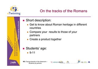 On the tracks of the Romans

   Short description:
         Get to know about Roman heritage in different
          countries
         Compare your results to those of your
          partners
         Create a product together


   Students’ age:
         9-11


W3: Facing diversity in the classroom –
        Students as partners
 