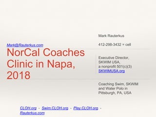 Mark@Rauterkus.com
NorCal Coaches
Clinic in Napa,
2018
Mark Rauterkus
412-298-3432 = cell
Executive Director,
SKWIM USA,
a nonprofit 501(c)(3)
SKWIMUSA.org
Coaching Swim, SKWIM
and Water Polo in
Pittsburgh, PA, USA
CLOH.org - Swim.CLOH.org. - Play.CLOH.org. -
Rauterkus.com
 