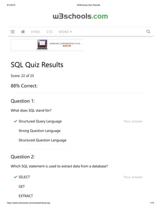 8/1/2019 W3Schools Quiz Results
https://www.w3schools.com/quiztest/result.asp 1/15
SQL Quiz Results
Score: 22 of 25
88% Correct:
Question 1:
What does SQL stand for?
Question 2:
Which SQL statement is used to extract data from a database?
SAMSUNG CHROMEBOOK PLUS …
$329.99
Structured Query Language     Your answer  
Strong Question Language
Structured Question Language
SELECT     Your answer  
GET
EXTRACT
w3schools.com
HTML CSS MORE   
 