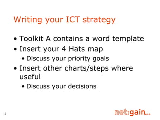 Writing your ICT strategy Toolkit A contains a word template Insert your 4 Hats map Discuss your priority goals Insert other charts/steps where useful Discuss your decisions 
