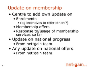 Update on membership Centre to add own update on Enrolments  (eg incentives to refer others?) Membership offers Response to/usage of membership services so far Update on national progress From net:gain team Any update on national offers From net:gain team 