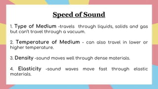 Speed of Sound
1. Type of Medium -travels through liquids, solids and gas
but can’t travel through a vacuum.
2. Temperature of Medium - can also travel in lower or
higher temperature.
3. Density -sound moves well through dense materials.
4. Elasticity -sound waves move fast through elastic
materials.
 