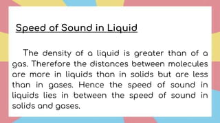 The density of a liquid is greater than of a
gas. Therefore the distances between molecules
are more in liquids than in solids but are less
than in gases. Hence the speed of sound in
liquids lies in between the speed of sound in
solids and gases.
Speed of Sound in Liquid
 