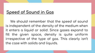 We should remember that the speed of sound
is independent of the density of the medium when
it enters a liquid or solid. Since gases expand to
fill the given space, density is quite uniform
irrespective of the type of gas. This clearly isn’t
the case with solids and liquids.
Speed of Sound in Gas
 
