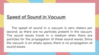 Speed of Sound in Vacuum
The speed of sound in a vacuum is zero meters per
second, as there are no particles present in the vacuum.
The sound waves travel in a medium when there are
particles for the propagation of these sound waves. Since
the vacuum is an empty space, there is no propagation of
sound waves.
 