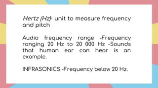 Hertz (Hz)- unit to measure frequency
and pitch
Audio frequency range -Frequency
ranging 20 Hz to 20 000 Hz -Sounds
that human ear can hear is an
example.
INFRASONICS -Frequency below 20 Hz.
 