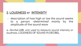 2. LOUDNESS or INTENSITY
- description of how high or low the sound seems
to a person -determined mainly by the
amplitude of the sound wave
a. Decibel (dB)- unit used to measure sound intensity or
loudness. LOUDNESS OF SOUND IN DECIBEL
 